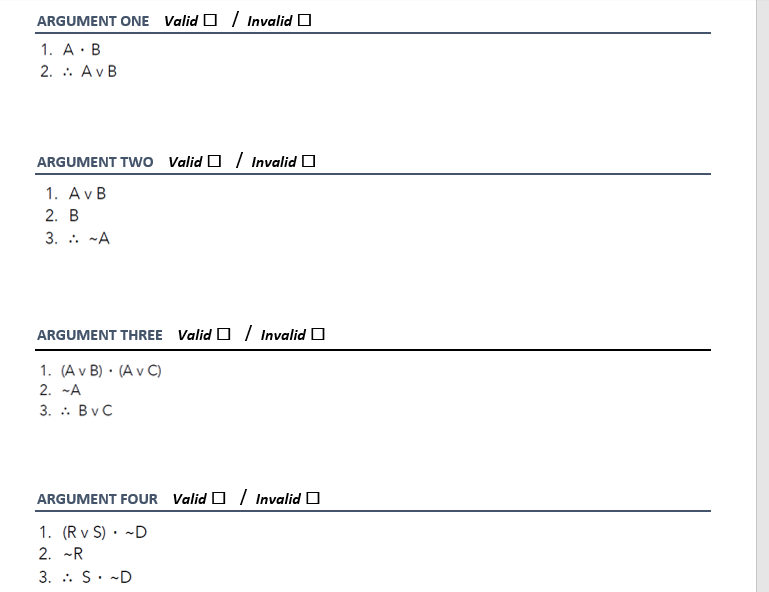 ARGUMENT ONE Valid O / Invalid O
1. A· B
2. . AvB
ARGUMENT TWo Valid O / Invalid O
1. AvB
2. B
3. .. -A
ARGUMENT THREE Valid O/ Invalid O
1. (A v B) · (A v C)
2. -A
3. . BvC
ARGUMENT FOUR Valid O / Invalid O
1. (R v S) · ~D
2. -R
3. : S. -D
