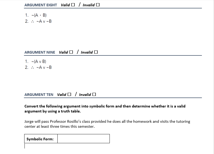 ARGUMENT EIGHT Valid O / Invalid O
1. -(A · B)
2. .. -A v -B
ARGUMENT NINE Valid O / Invalid O
1. -(A v B)
2. . -A v -B
ARGUMENT TEN Valid O / Invalid O
Convert the following argument into symbolic form and then determine whether it is a valid
argument by using a truth table.
Jorge will pass Professor Rosillo's class provided he does all the homework and visits the tutoring
center at least three times this semester.
Symbolic Form:
