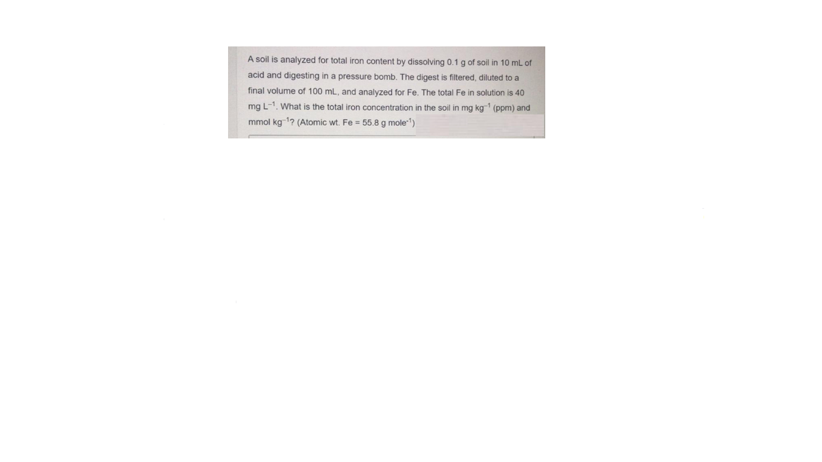 A soil is analyzed for total iron content by dissolving 0.1 g of soil in 10 mL of
acid and digesting in a pressure bomb. The digest is filtered, diluted to a
final volume of 100 mL, and analyzed for Fe. The total Fe in solution is 40
mg L-1. What is the total iron concentration in the soil in mg kg-1 (ppm) and
mmol kg 1? (Atomic wt. Fe = 55.8 g mole-1)
