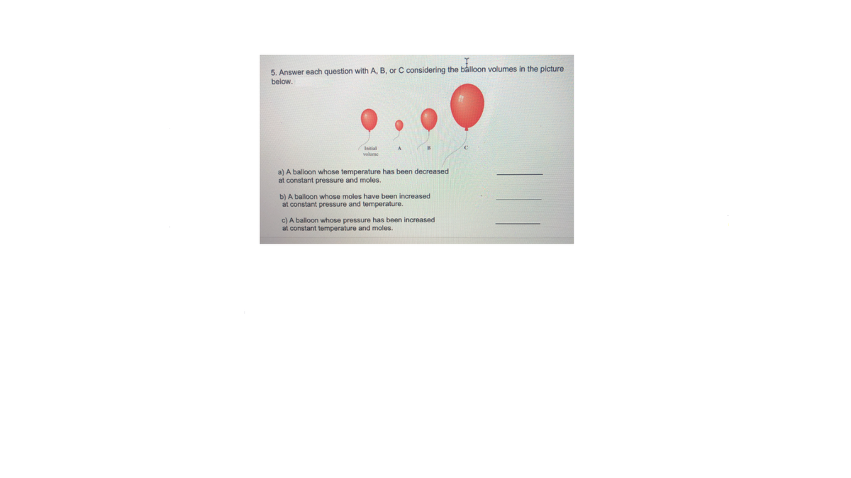 5. Answer each question with A, B, or C considering the balloon volumes in the picture
below.
Initial
a) A balloon whose temperature has been decreased
at constant pressure and moles.
b) A balloon whose moles have been increased
at constant pressure and temperature.
c) A balloon whose pressure has been increased
at constant temperature and moles.
