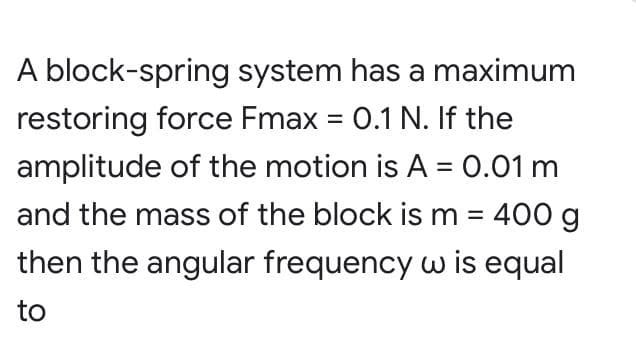 A block-spring system has a maximum
restoring force Fmax = 0.1 N. If the
amplitude of the motion is A = 0.01 m
and the mass of the block is m = 400 g
%3D
then the angular frequency w is equal
to
