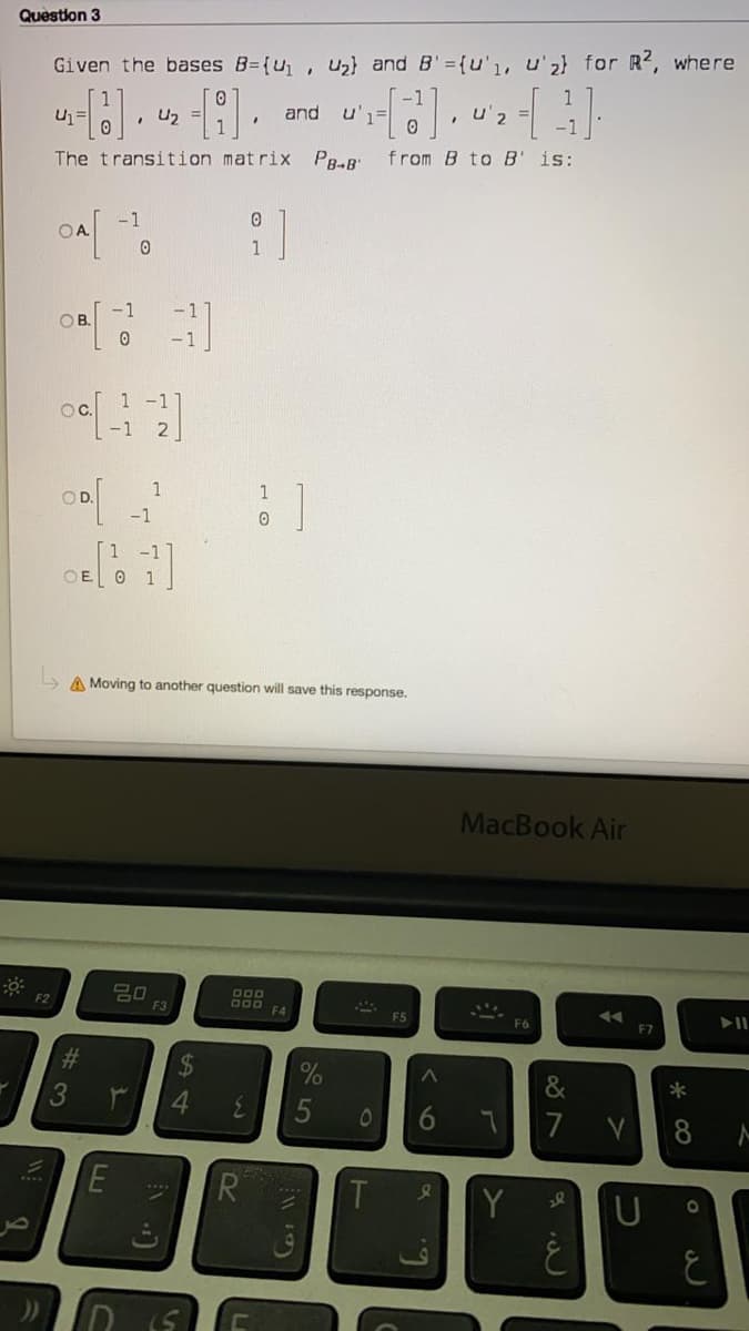 Question 3
Given the bases B={u, Uz} and B'={u'1, u'z} for R, where
, U2
and
u'1=
, u'2
The transition matrix
PB-B'
from B to B' is:
-1
OA.
1
-1
- 1
OB.
1 -1
OC.
-1 2
1
1
OD.
-1
1
OE O 1
A Moving to another question will save this response.
MacBook Air
F2
D00 FA
F3
F6
%23
&
3
4.
7
T
Y
* CO
