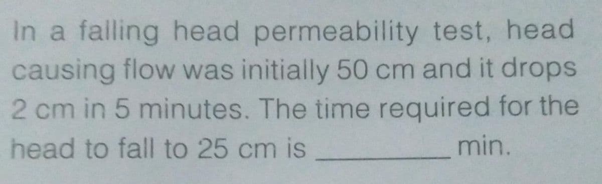 In a falling head permeability test, head
causing flow was initially 50 cm and it drops
2 cm in 5 minutes. The time required for the
head to fall to 25 cm is
min.
