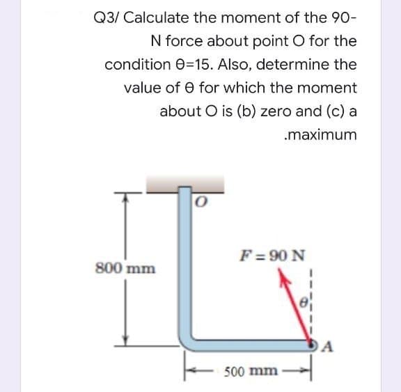 Q3/ Calculate the moment of the 90-
N force about point O for the
condition 0=15. Also, determine the
value of e for which the moment
about O is (b) zero and (c) a
.maximum
F = 90 N
800 mm
O A
500 mm
