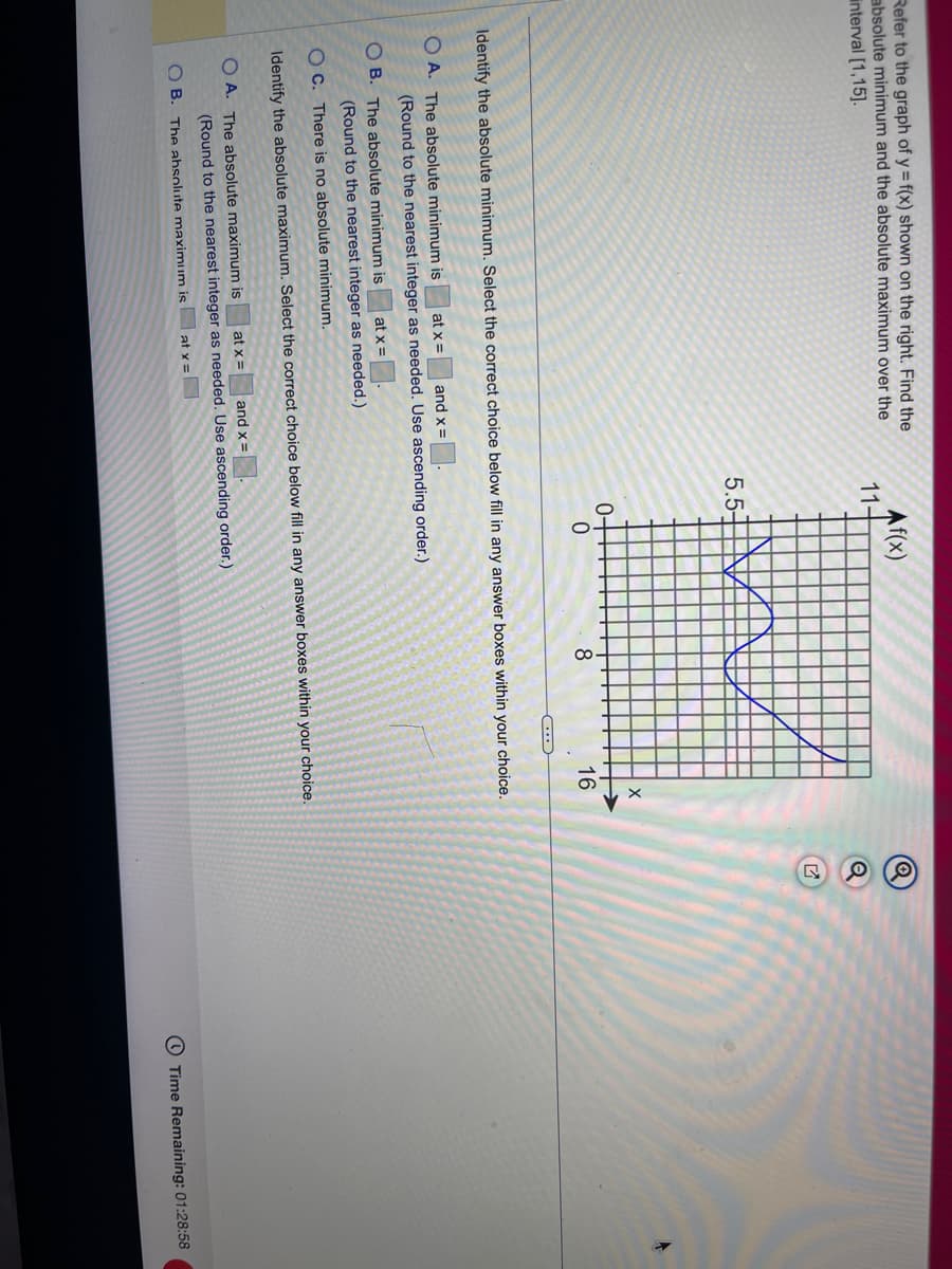 Refer to the graph of y = f(x) shown on the right. Find the
absolute minimum and the absolute maximum over the
interval [1,15].
Identify the absolute minimul
OA. The absolute minimum is
OB. The absolute minimum is
at x =
(Round to the nearest integer as needed.)
Af(x)
OA. The absolute maximum is
11-
5.5-
at x = and x =
(Round to the nearest integer as needed. Use ascending order.)
OB. The absolute maximum is
to
at x =
0-
Select the correct choice below fill in any answer boxes within your choice.
0
at x = and x =
(Round to the nearest integer as needed. Use ascending order.)
8
C...
OC. There is no absolute minimum.
Identify the absolute maximum. Select the correct choice below fill in any answer boxes within your choice.
X
16
Q
Q
조
Time Remaining: 01:28:58