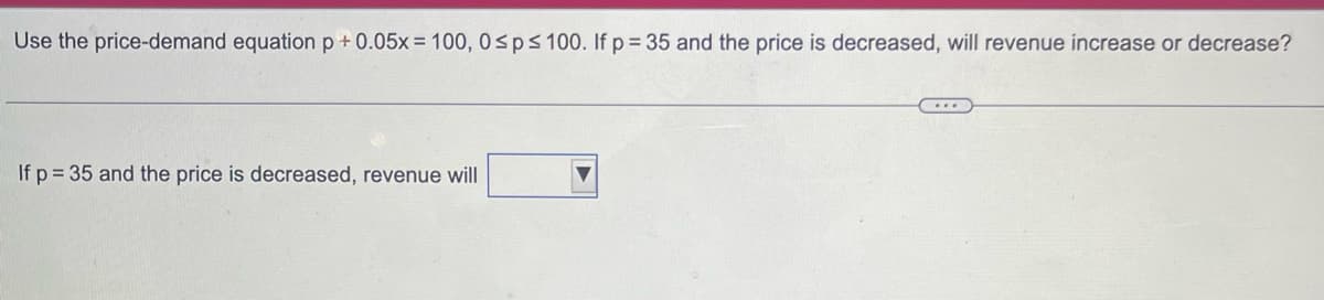 Use the price-demand equation p +0.05x = 100, 0≤p ≤ 100. If p = 35 and the price is decreased, will revenue increase or decrease?
If p= 35 and the price is decreased, revenue will