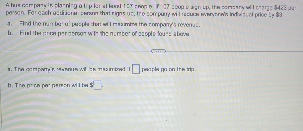 A bus company is planning a trip for at least 107 people. If 107 people sign up, the company will charge $423 per
person. For each additional person that signs up, the company will reduce everyone's individual price by $3.
a. Find the number of people that will maximize the company's revenue.
b. Find the price per person with the number of people found above.
a. The company's revenue will be maximized if people go on the trip.
b. The price per person will be $