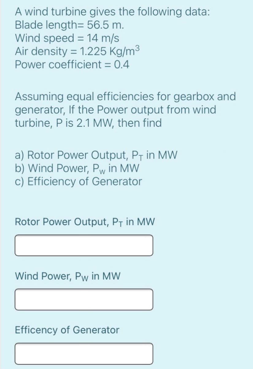 A wind turbine gives the following data:
Blade length= 56.5 m.
Wind speed = 14 m/s
Air density = 1.225 Kg/m3
Power coefficient = 0.4
Assuming equal efficiencies for gearbox and
generator, If the Power output from wind
turbine, P is 2.1 MW, then find
a) Rotor Power Output, PT in MW
b) Wind Power, Pw in MW
c) Efficiency of Generator
Rotor Power Output, PT in MW
Wind Power, Pw in MW
Efficency of Generator
