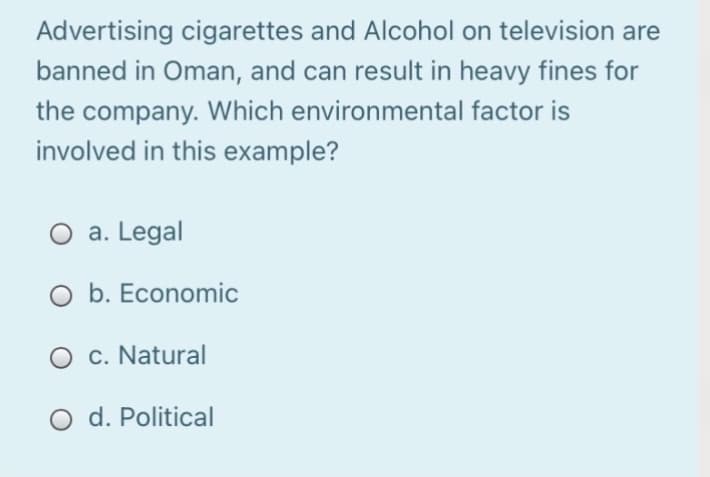Advertising cigarettes and Alcohol on television are
banned in Oman, and can result in heavy fines for
the company. Which environmental factor is
involved in this example?
O a. Legal
O b. Economic
O c. Natural
O d. Political
