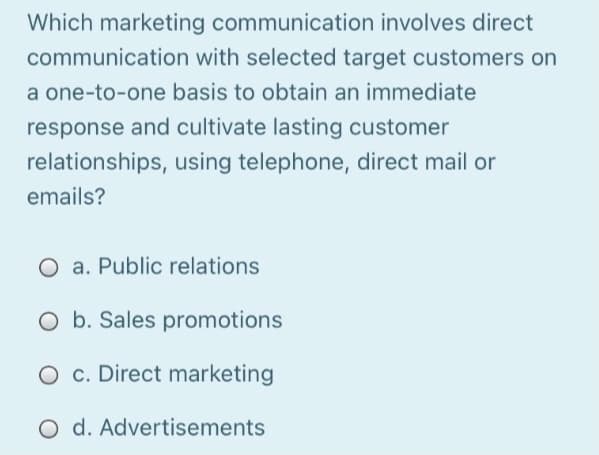 Which marketing communication involves direct
communication with selected target customers on
a one-to-one basis to obtain an immediate
response and cultivate lasting customer
relationships, using telephone, direct mail or
emails?
O a. Public relations
O b. Sales promotions
O c. Direct marketing
O d. Advertisements
