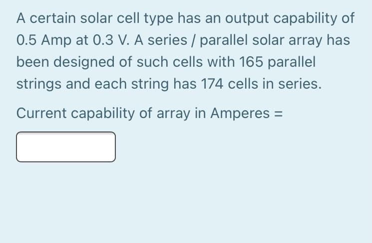 A certain solar cell type has an output capability of
0.5 Amp at 0.3 V. A series / parallel solar array has
been designed of such cells with 165 parallel
strings and each string has 174 cells in series.
Current capability of array in Amperes =
