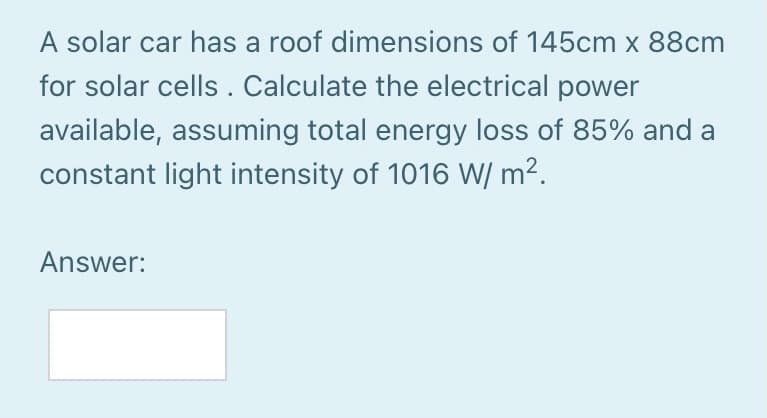 A solar car has a roof dimensions of 145cm x 88cm
for solar cells. Calculate the electrical power
available, assuming total energy loss of 85% and a
constant light intensity of 1016 W/ m².
Answer:
