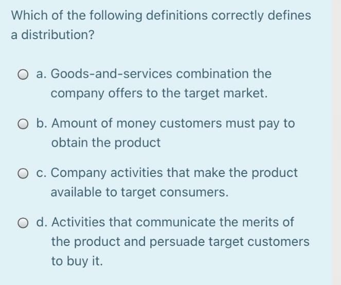 Which of the following definitions correctly defines
a distribution?
a. Goods-and-services combination the
company offers to the target market.
O b. Amount of money customers must pay to
obtain the product
c. Company activities that make the product
available to target consumers.
O d. Activities that communicate the merits of
the product and persuade target customers
to buy it.
