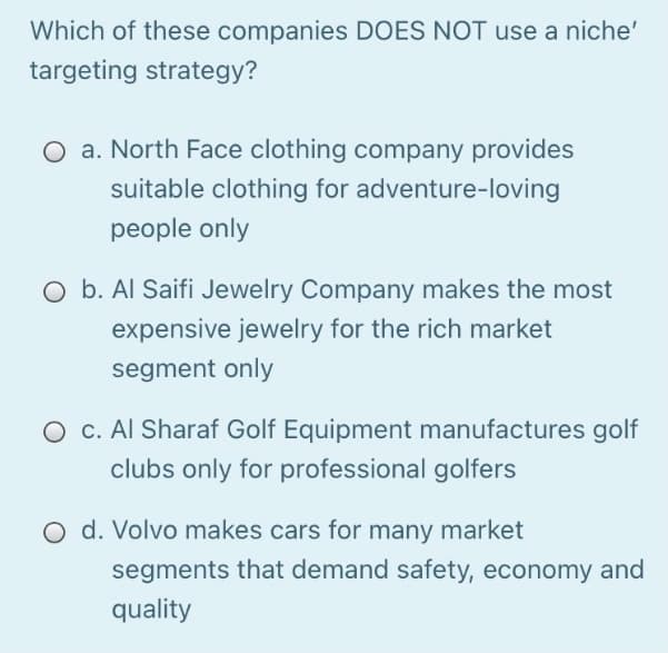 Which of these companies DOES NOT use a niche'
targeting strategy?
a. North Face clothing company provides
suitable clothing for adventure-loving
people only
O b. Al Saifi Jewelry Company makes the most
expensive jewelry for the rich market
segment only
O c. Al Sharaf Golf Equipment manufactures golf
clubs only for professional golfers
O d. Volvo makes cars for many market
segments that demand safety, economy and
quality
