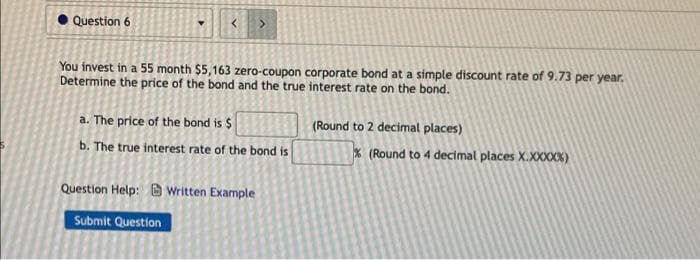 Question 6
You invest in a 55 month $5,163 zero-coupon corporate bond at a simple discount rate of 9.73 per year.
Determine the price of the bond and the true interest rate on the bond.
a. The price of the bond is $
(Round to 2 decimal places)
b. The true interest rate of the bond is
* (Round to 4 decimal places X.XXXXK)
Question Help: O Written Example
Submit Question
