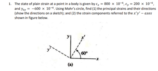 1. The state of plain strain at a point in a body is given by x = 800 x 10-6, y = 200 × 10-6,
and yxy=-600 x 10-6. Using Mohr's circle, find (1) the principal strains and their directions
(show the directions on a sketch); and (2) the strain components referred to the x'y' - axes
shown in figure below.
K.
60°
(a)
3