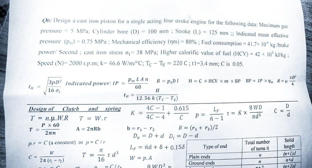 CH
125 mm;; Indicated mean effective
Q6: Design a cast iron piston for a single acting four stroke engine for the following data: Maximum gas
pressure = 5 MPa; Cylinder bore (D) = 100 mm; Stroke (L)
pressure (pm) = 0.75 MPa; Mechanical efficiency (nm) = 80%; Fuel consumption = 41.7x 106 kg/brake
power/ Second; cast iron stress of 38 MPa; Higher calorific value of fuel (HCV) = 42 x 10³ kJ/kg ;
Speed (N)= 2000 r.p.m; k= 46.6 W/m/°C; Tc - TE = 220 C; t1=3.4 mm; C is 0.05.
=
Design of Clutch and spring
T = n.u.W.R
T = W.r
P x 60
Σπη
T =
C
3pD2 Indicated power: IP =
16 0
p.r = C(a constant) or p = C/r
TL
16
A = 2nRb
W
2n (1₁-1₂)
T =
τα3
= C/B
Pm L An
60
R = PbDl H = C X HCV xm x BP
H
12.56 k (Tc-TE)
4C - 1
4C-4
K =
+
0.615
C
8 WD³ n
P =
b=1₁-12
Do = D + d D₁ = D - d
Lend + 8 + 0.158
W = p. A
LF
ń - 1
R = (₁ + r₂)/2
Type of end
Plain ends
Ground ends
BP = IP X1 R = μ
T = KX
8 WD]
nd³
Total number
of turns n
n
n
n+?
C =
D
TD²
Solid
length
(n+1)d
nxd
(n+3)d