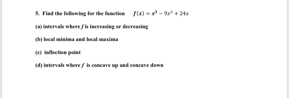 5. Find the following for the function
f(x) = x³ – 9x² + 24x
(a) intervals where f is increasing or decreasing
(b) local minima and local maxima
(c) inflection point
(d) intervals where f is concave up and concave down
