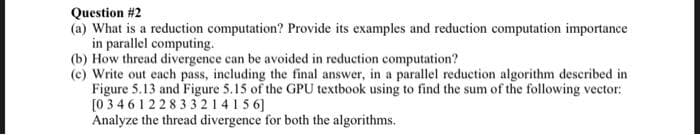 Question #2
(a) What is a reduction computation? Provide its examples and reduction computation importance
in parallel computing.
(b) How thread divergence can be avoided in reduction computation?
(c) Write out each pass, including the final answer, in a parallel reduction algorithm described in
Figure 5.13 and Figure 5.15 of the GPU textbook using to find the sum of the following vector:
[0346122833214156]
Analyze the thread divergence for both the algorithms.