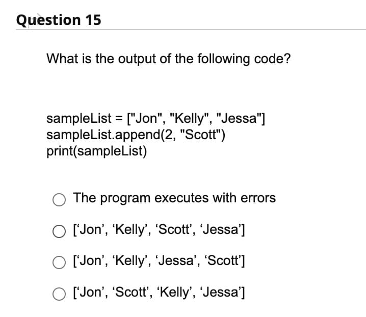 Question 15
What is the output of the following code?
sampleList=["Jon", "Kelly", "Jessa"]
sampleList.append(2, "Scott")
print(sampleList)
The program executes with errors
O ['Jon', 'Kelly', 'Scott', 'Jessa']
['Jon', 'Kelly', 'Jessa', 'Scott']
['Jon', 'Scott', 'Kelly', 'Jessa']