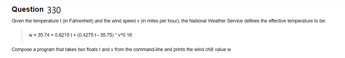 Question 330
Given the temperature t (in Fahrenheit) and the wind speed v (in miles per hour), the National Weather Service defines the effective temperature to be:
w = 35.74 +0.6215 t+ (0.4275 t - 35.75) * v^0.16
Compose a program that takes two floats t and v from the command-line and prints the wind chill value w