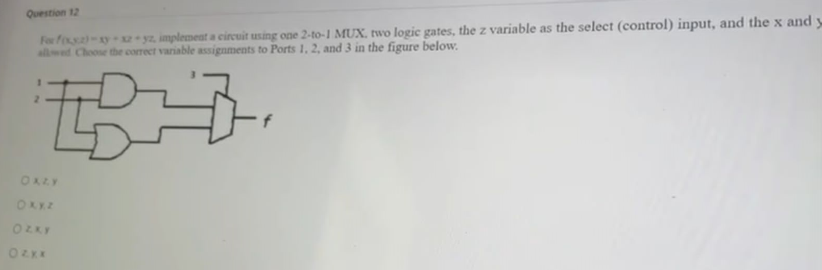 Question 12
For foxy)-xy x2 yz, implement a circuit using one 2-to-1 MUX. two logic gates, the z variable as the select (control) input, and the x and y
allwed Choose thbe correct variable assignments to Ports 1, 2, and 3 in the figure below.
2.
OXLY
OKXZ
OZKY
