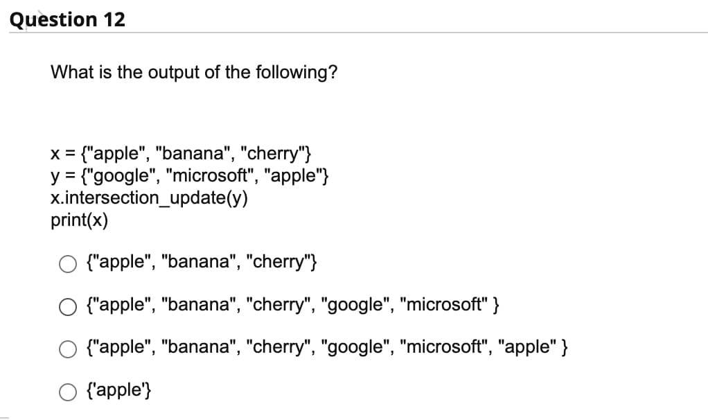 Question 12
What is the output of the following?
x = {"apple", "banana", "cherry"}
y = {"google", "microsoft", "apple"}
x.intersection_update(y)
print(x)
{"apple", "banana", "cherry"}
{"apple", "banana", "cherry", "google", "microsoft" }
{"apple", "banana", "cherry", "google", "microsoft", "apple" }
{'apple'}