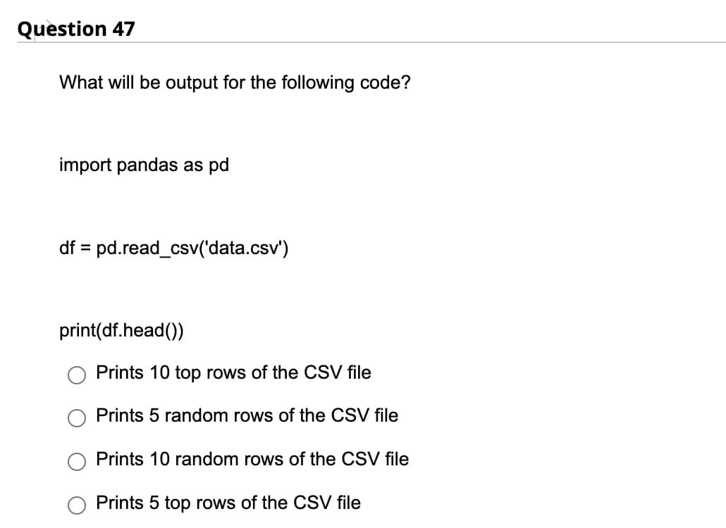 Question 47
What will be output for the following code?
import pandas as pd
df = pd.read_csv('data.csv')
print(df.head())
Prints 10 top rows of the CSV file
Prints 5 random rows of the CSV file
Prints 10 random rows of the CSV file
Prints 5 top rows of the CSV file