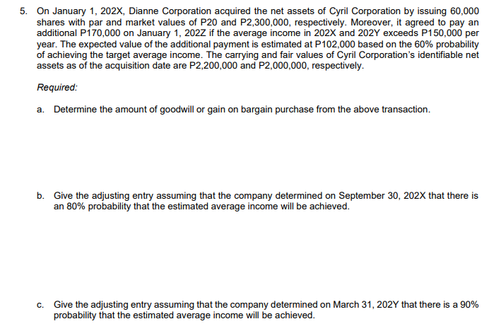 5. On January 1, 202X, Dianne Corporation acquired the net assets of Cyril Corporation by issuing 60,000
shares with par and market values of P20 and P2,300,000, respectively. Moreover, it agreed to pay an
additional Pi70,000 on January 1, 202Z if the average income in 202X and 202Y exceeds P150,000 per
year. The expected value of the additional payment is estimated at P102,000 based on the 60% probability
of achieving the target average income. The carrying and fair values of Cyril Corporation's identifiable net
assets as of the acquisition date are P2,200,000 and P2,000,000, respectively.
Required:
a. Determine the amount of goodwill or gain on bargain purchase from the above transaction.
b. Give the adjusting entry assuming that the company determined on September 30, 202X that there is
an 80% probability that the estimated average income will be achieved.
c. Give the adjusting entry assuming that the company determined on March 31, 202Y that there is a 90%
probability that the estimated average income will be achieved.
