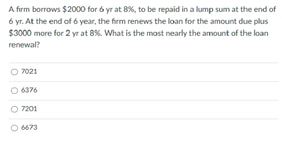 A firm borrows $2000 for 6 yr at 8%, to be repaid in a lump sum at the end of
6 yr. At the end of 6 year, the firm renews the loan for the amount due plus
$3000 more for 2 yr at 8%. What is the most nearly the amount of the loan
renewal?
7021
6376
7201
6673