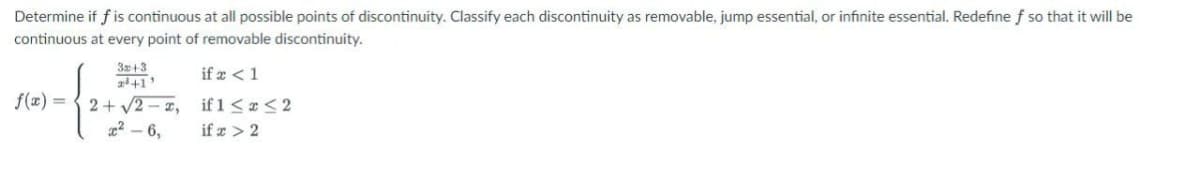 Determine if f is continuous at all possible points of discontinuity. Classify each discontinuity as removable, jump essential, or infinite essential. Redefine f so that it will be
continuous at every point of removable discontinuity.
if x < 1
if 1 ≤ x ≤2
if x > 2
f(x) =
3x:+3
2³+1'
2+√2 I,
²-6,