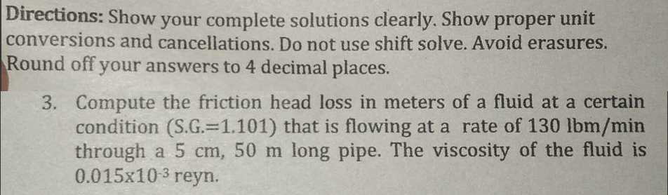 Directions: Show your complete solutions clearly. Show proper unit
conversions and cancellations. Do not use shift solve. Avoid erasures.
Round off your answers to 4 decimal places.
3.
Compute the friction head loss in meters of a fluid at a certain
condition (S.G.-1.101) that is flowing at a rate of 130 lbm/min
through a 5 cm, 50 m long pipe. The viscosity of the fluid is
0.015x10-3 reyn.