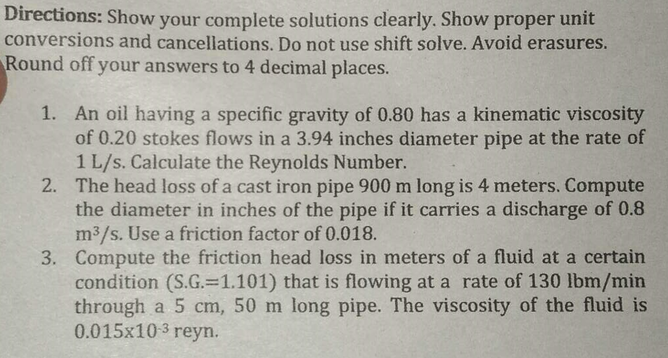 Directions: Show your complete solutions clearly. Show proper unit
conversions and cancellations. Do not use shift solve. Avoid erasures.
Round off your answers to 4 decimal places.
1.
An oil having a specific gravity of 0.80 has a kinematic viscosity
of 0.20 stokes flows in a 3.94 inches diameter pipe at the rate of
1 L/s. Calculate the Reynolds Number.
2. The head loss of a cast iron pipe 900 m long is 4 meters. Compute
the diameter in inches of the pipe if it carries a discharge of 0.8
m³/s. Use a friction factor of 0.018.
3. Compute the friction head loss in meters of a fluid at a certain
condition (S.G.-1.101) that is flowing at a rate of 130 lbm/min
through a 5 cm, 50 m long pipe. The viscosity of the fluid is
0.015x103 reyn.