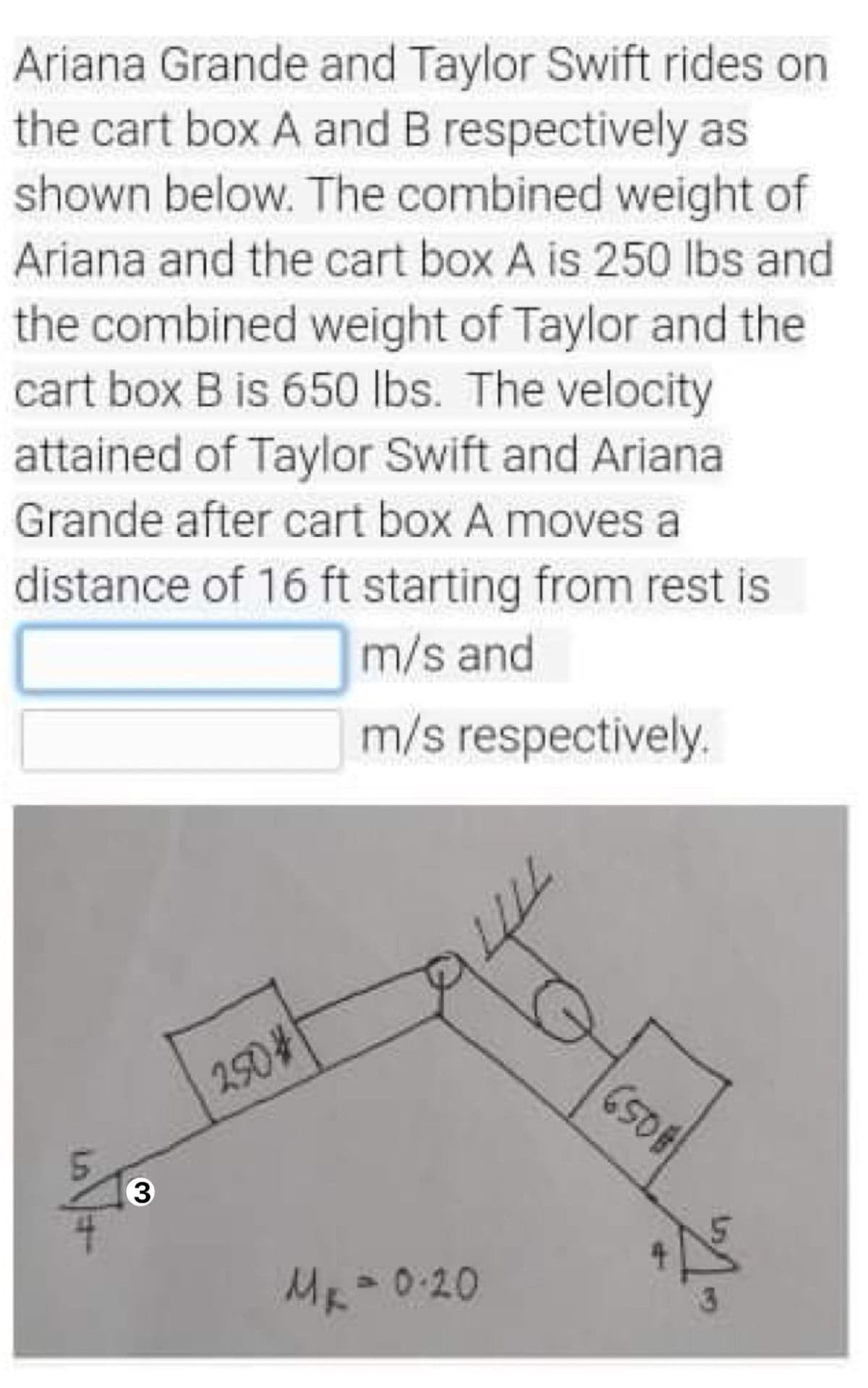 Ariana Grande and Taylor Swift rides on
the cart box A and B respectively as
shown below. The combined weight of
Ariana and the cart box A is 250 lbs and
the combined weight of Taylor and the
cart box B is 650 Ibs. The velocity
attained of Taylor Swift and Ariana
Grande after cart box A moves a
distance of 16 ft starting from rest is
m/s and
m/s respectively.
250%
3
ME=0.20
