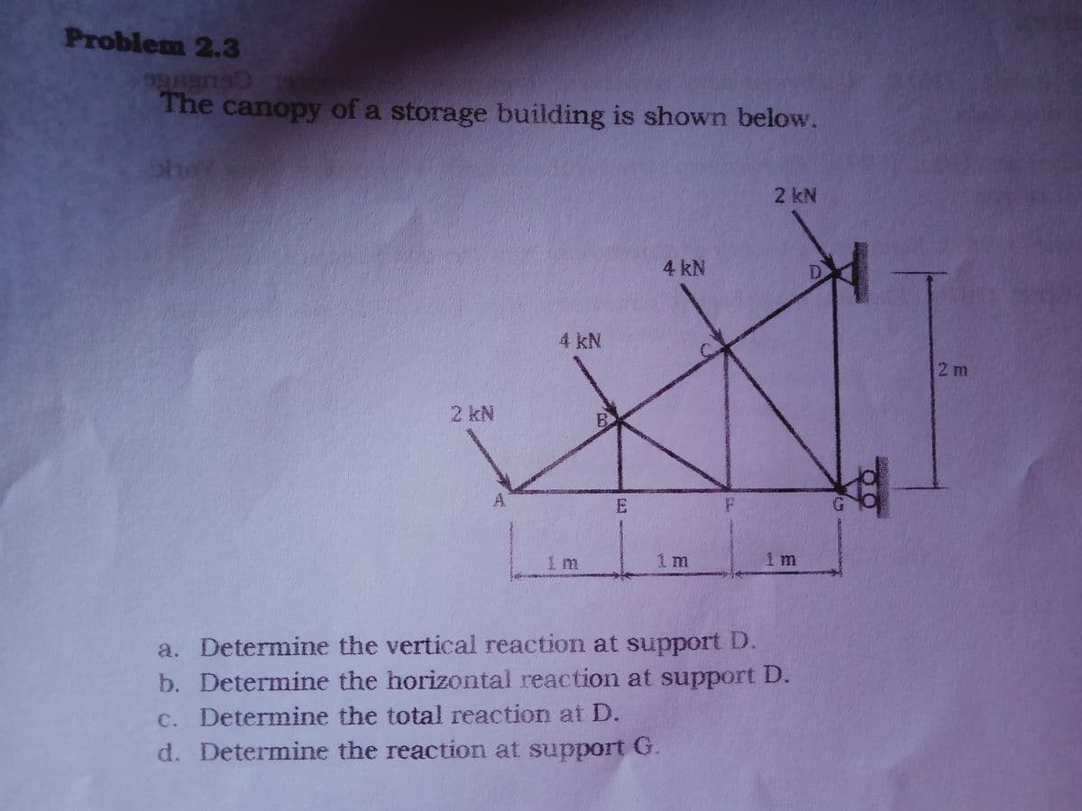 Problem 2.3
The canopy of a storage building is shown below.
2 kN
4 kN
4 kN
2 m
2 kN
1 m
1 m
1 m
www
a. Determine the vertical reaction at support D.
b. Determine the horizontal reaction at support D.
c. Determine the total reaction at D.
d. Determine the reaction at support G.
