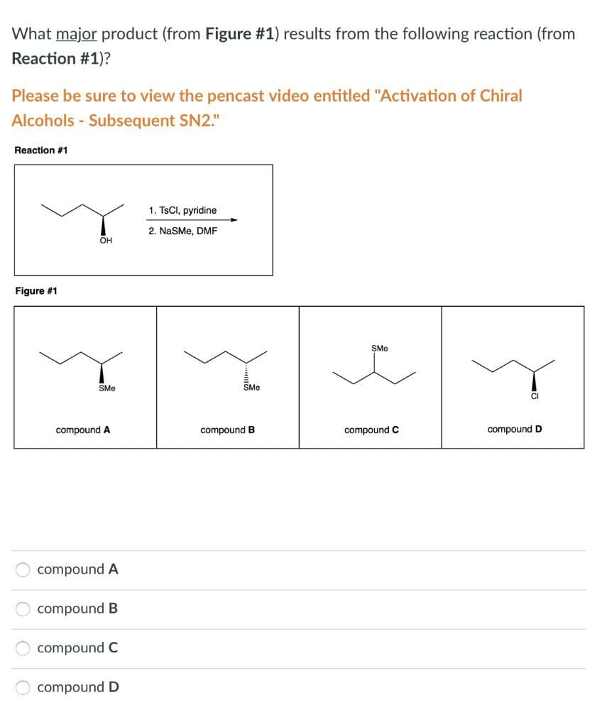 0000
What major product (from Figure #1) results from the following reaction (from
Reaction #1)?
Please be sure to view the pencast video entitled "Activation of Chiral
Alcohols - Subsequent SN2."
Reaction #1
Figure #1
SMe
OH
1. TsCl, pyridine
2. NaSMe, DMF
SMe
SMe
Cl
compound A
compound B
compound C
compound D
compound A
compound B
compound C
compound D