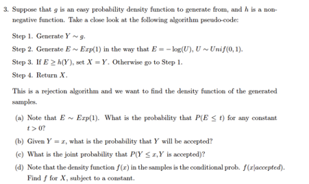 3. Suppose that g is an easy probability density function to generate from, and h is a non-
negative function. Take a close look at the following algorithm pseudo-code:
Step 1. Generate Y ~g.
Step 2. Generate E~ Erp(1) in the way that E = – log(U), U~ Unif(0, 1).
Step 3. If E 2 h(Y), set X = Y. Otherwise go to Step 1.
Step 4. Return X.
This is a rejection algorithm and we want to find the density function of the generated
samples.
(a) Note that E - Erp(1). What is the probability that P(E < t) for any constant
t> 0?
(b) Given Y = 1, what is the probability that Y will be accepted?
(e) What is the joint probability that P(Y < 1,Y is accepted)?
(d) Note that the density function f(z) in the samples is the conditional prob. f(z|accepted).
Find f for X, subject to a constant.
