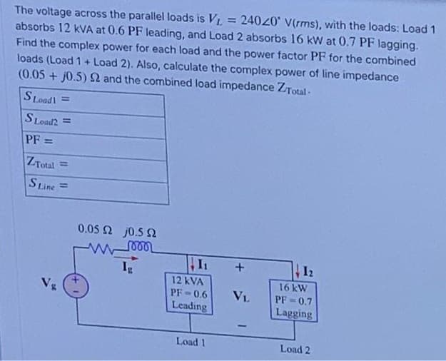 = 24040 V(rms), with the loads: Load 1
The voltage across the parallel loads is VL
absorbs 12 kVA at 0.6 PF leading, and Load 2 absorbs 16 kW at 0.7 PF lagging.
Find the complex power for each load and the power factor PF for the combined
loads (Load 1+ Load 2). Also, calculate the complex power of line impedance
(0.05 + j0.5) and the combined load impedance ZTotal-
S Loadl =
SLoad2 =
PF =
ZTotal
%3D
SLine
%3D
0.05 2 j0.5 2
12
Ig
12 kVA
16 kW
Vg
PF-0.6
VL
PF-0.7
Leading
Lagging
Load 1
Load 2

