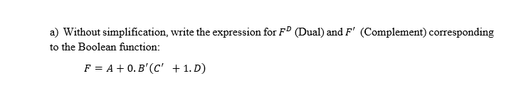 a) Without simplification, write the expression for F° (Dual) and F' (Complement) corresponding
to the Boolean function:
F = A + 0. B' (C' +1. D)
