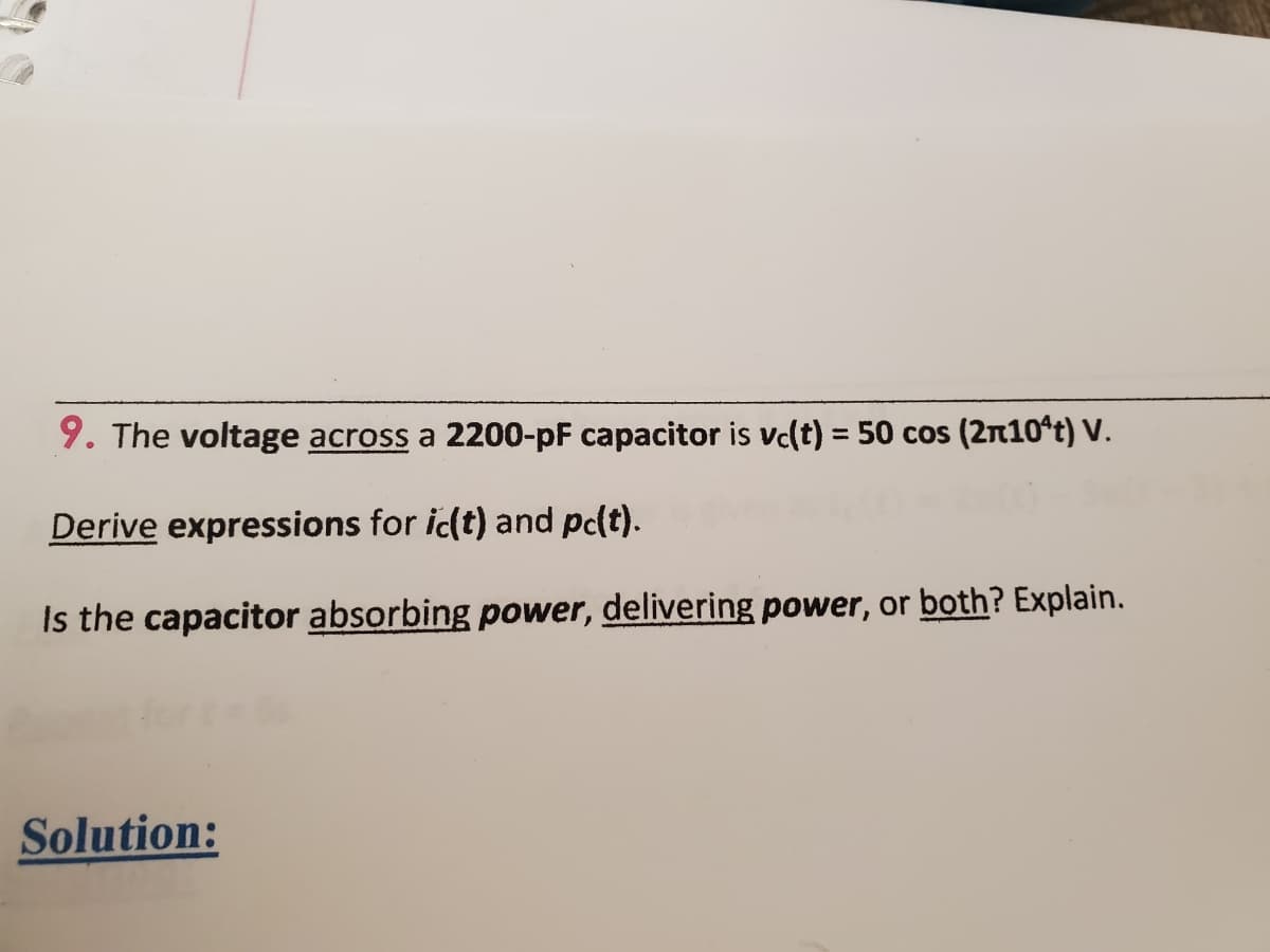 9. The voltage across a 2200-pF capacitor is vc(t) = 50 cos (2n10ªt) V.
Derive expressions for ic(t) and pc(t).
Is the capacitor absorbing power, delivering power, or both? Explain.
Solution:

