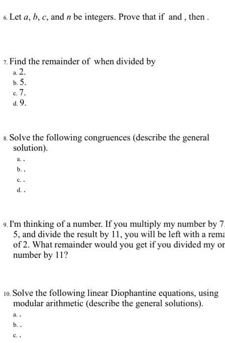 6. Let a, b, c, and n be integers. Prove that if and, then.
7. Find the remainder of when divided by
a. 2.
b. 5.
с. 7.
d. 9.
8. Solve the following congruences (describe the general
solution).
a..
b..
с..
d..
9. I'm thinking of a number. If you multiply my number by 7.
5, and divide the result by 11, you will be left with a rema
of 2. What remainder would you get if you divided my or
number by 11?
10. Solve the following linear Diophantine equations, using
modular arithmetic (describe the general solutions).
a..
b. .
с..

