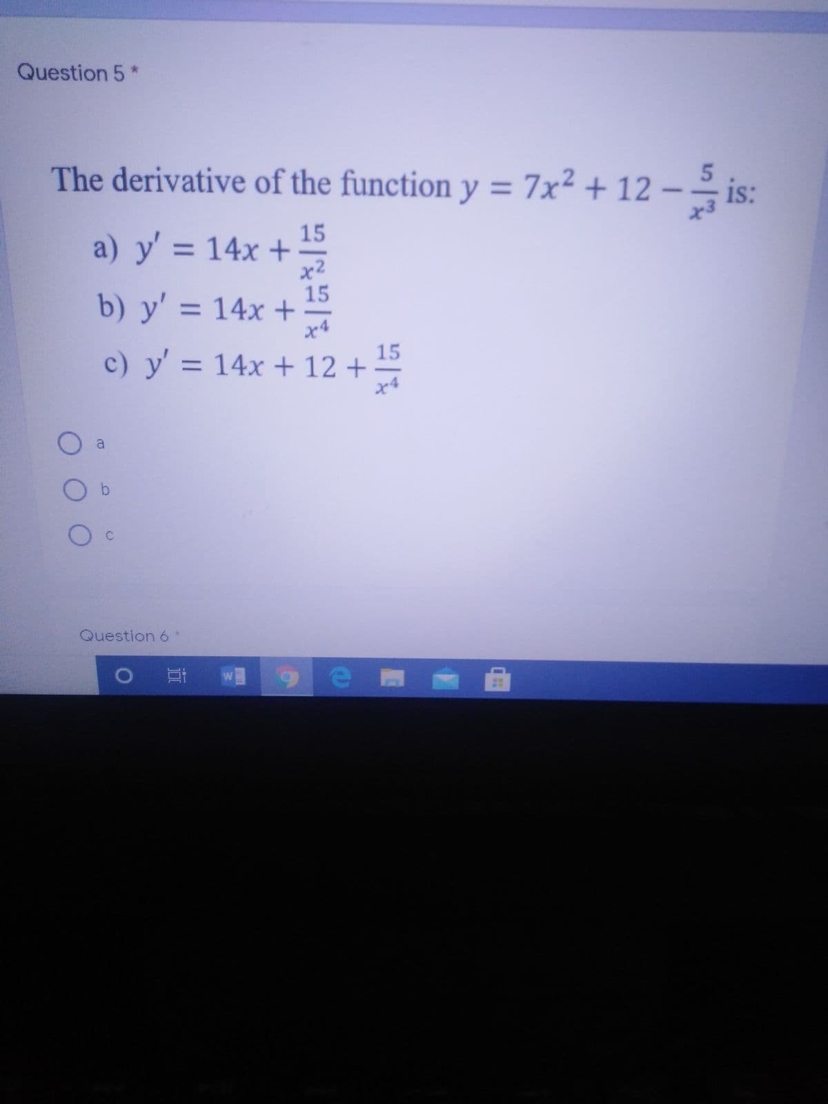Question 5*
The derivative of the function y = 7x² + 12 –
5.
is:
a) y' = 14x + 15
x²
15
b) y' = 14x +
c) y' = 14x + 12 +
15
a
Question 6*
W
