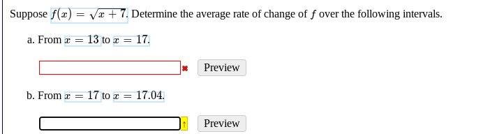 Suppose f(x) = Væ + 7. Determine the average rate of change of f over the following intervals.
a. From x =
13 to r =
17.
Preview
b. From z =
17 to a = 17.04.
Preview
