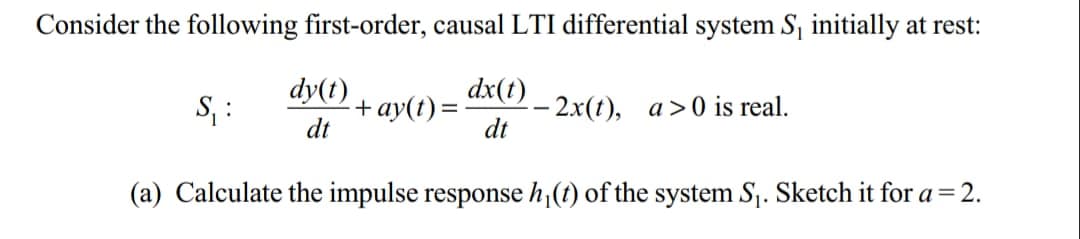 Consider the following first-order, causal LTI differential system S₁ initially at rest:
dy(t)
dt
dx(t)
dt
(a) Calculate the impulse response h₁(t) of the system S₁. Sketch it for a = 2.
S₂₁:
- + ay(t) =
- 2x(t), a>0 is real.