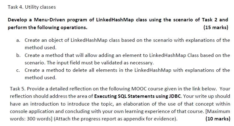 Task 4. Utility classes
Develop a Menu-Driven program of LinkedHashMap class using the scenario of Task 2 and
perform the following operations.
(15 marks)
a. Create an object of LinkedHashMap class based on the scenario with explanations of the
method used.
b. Create a method that will allow adding an element to LinkedHashMap Class based on the
scenario. The input field must be validated as necessary.
c. Create a method to delete all elements in the LinkedHashMap with explanations of the
method used.
Task 5. Provide a detailed reflection on the following Mo0C course given in the link below. Your
reflection should address the area of Executing SQL Statements using JDBC. Your write up should
have an introduction to introduce the topic, an elaboration of the use of that concept within
console application and concluding with your own learning experience of that course. [Maximum
words: 300 words] (Attach the progress report as appendix for evidence).
(10 marks)
