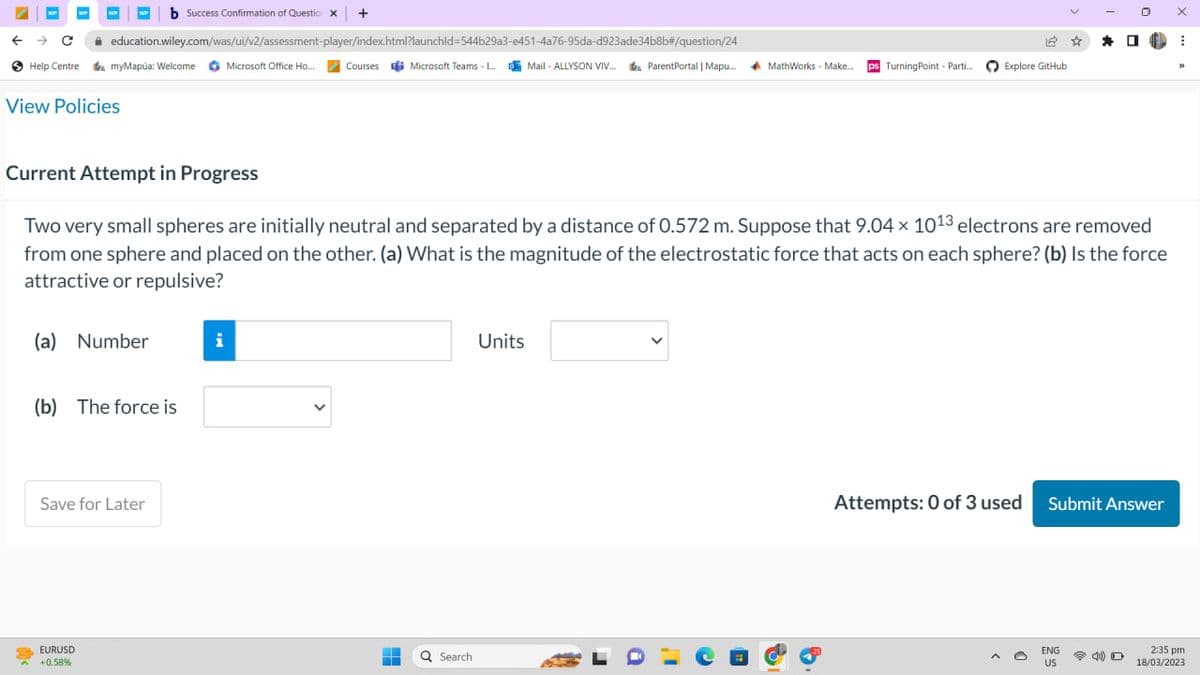 ← → C
Help Centre
WP
View Policies
<
education.wiley.com/was/ui/v2/assessment-player/index.html?launchid=544b29a3-e451-4a76-95da-d923ade34b8b#/question/24
myMapúa: Welcome Microsoft Office Ho... Courses Microsoft Teams - L...Mail-ALLYSON VIV... ParentPortal | Mapu... MathWorks - Make.... ps Turning Point - Parti...
(a) Number
b Success Confirmation of Question x +
EURUSD
+0.58%
(b) The force is
Save for Later
Current Attempt in Progress
Two very small spheres are initially neutral and separated by a distance of 0.572 m. Suppose that 9.04 × 1013 electrons are removed
from one sphere and placed on the other. (a) What is the magnitude of the electrostatic force that acts on each sphere? (b) Is the force
attractive or repulsive?
i
-
H
Q Search
Units
Explore GitHub
a
Attempts: 0 of 3 used
☆
*
ENG
US
0
Submit Answer
■
X
⠀
32
2:35 pm
18/03/2023