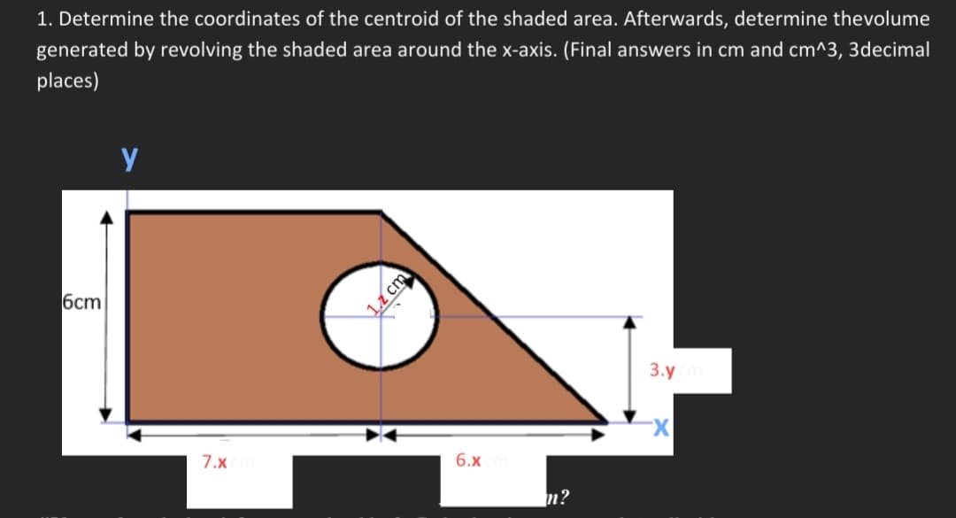 1. Determine the coordinates of the centroid of the shaded area. Afterwards, determine thevolume
generated by revolving the shaded area around the x-axis. (Final answers in cm and cm^3, 3decimal
places)
6cm
y
7.x cm
12 cm
6.x cm
m?
3.y cm