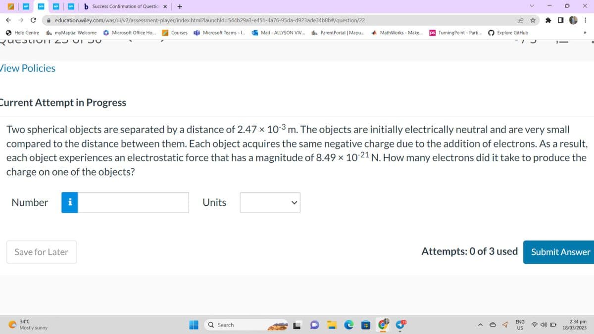 WP
← → C
Help Centre myMapúa: Welcome Microsoft Office Ho...
QuestoIT 2J UT JU
View Policies
education.wiley.com/was/ui/v2/assessment-player/index.html?launchid=544b29a3-e451-4a76-95da-d923ade34b8b#/question/22
Courses Microsoft Teams - L...Mail-ALLYSON VIV... ParentPortal | Mapu....
Number i
O
b Success Confirmation of Questio x +
Save for Later
34°C
Mostly sunny
-
=
Units
Current Attempt in Progress
Two spherical objects are separated by a distance of 2.47 × 10-3 m. The objects are initially electrically neutral and are very small
compared to the distance between them. Each object acquires the same negative charge due to the addition of electrons. As a result,
each object experiences an electrostatic force that has a magnitude of 8.49 x 10-21 N. How many electrons did it take to produce the
charge on one of the objects?
Q Search
MathWorks - Make.... ps Turning Point - Parti....
a
14
Explore GitHub
T
*
ENG
US
0
X
■
⠀
33
Attempts: 0 of 3 used Submit Answer
2:34 pm
18/03/2023