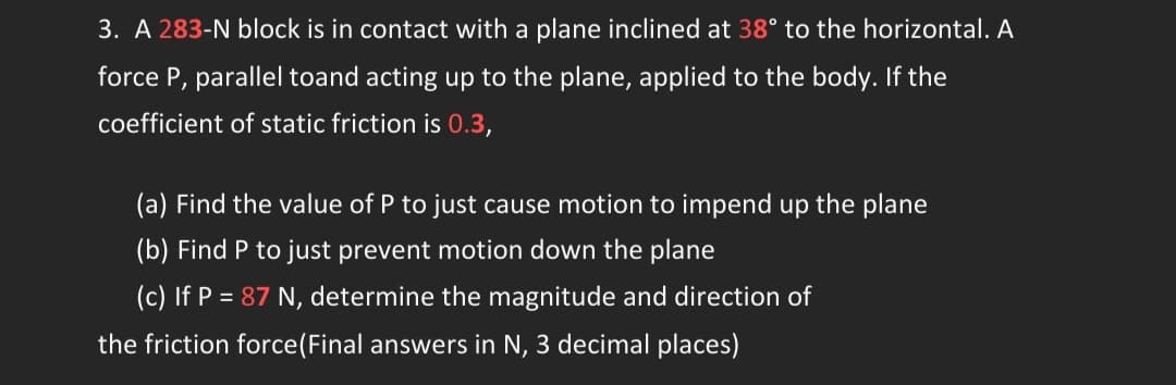 3. A 283-N block is in contact with a plane inclined at 38° to the horizontal. A
force P, parallel toand acting up to the plane, applied to the body. If the
coefficient of static friction is 0.3,
(a) Find the value of P to just cause motion to impend up the plane
(b) Find P to just prevent motion down the plane
(c) If P = 87 N, determine the magnitude and direction of
the friction force (Final answers in N, 3 decimal places)