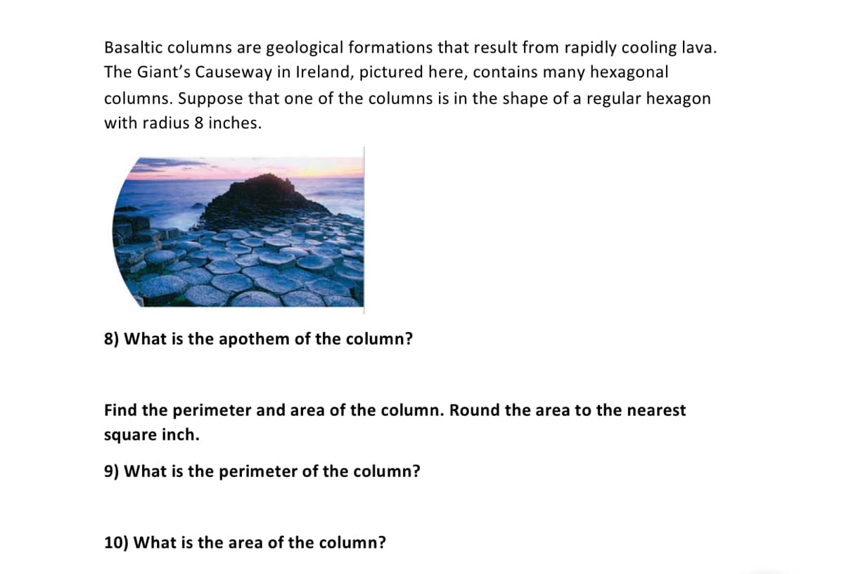 Basaltic columns are geological formations that result from rapidly cooling lava.
The Giant's Causeway in Ireland, pictured here, contains many hexagonal
columns. Suppose that one of the columns is in the shape of a regular hexagon
with radius 8 inches.
8) What is the apothem of the column?
Find the perimeter and area of the column. Round the area to the nearest
square inch.
9) What is the perimeter of the column?
10) What is the area of the column?
